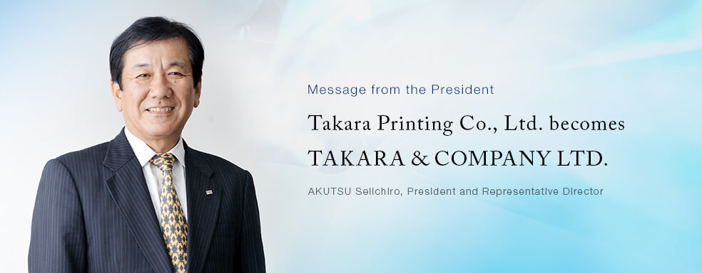 Message from the President Takara Printing Co., Ltd. becomes TAKARA & COMPANY LTD.